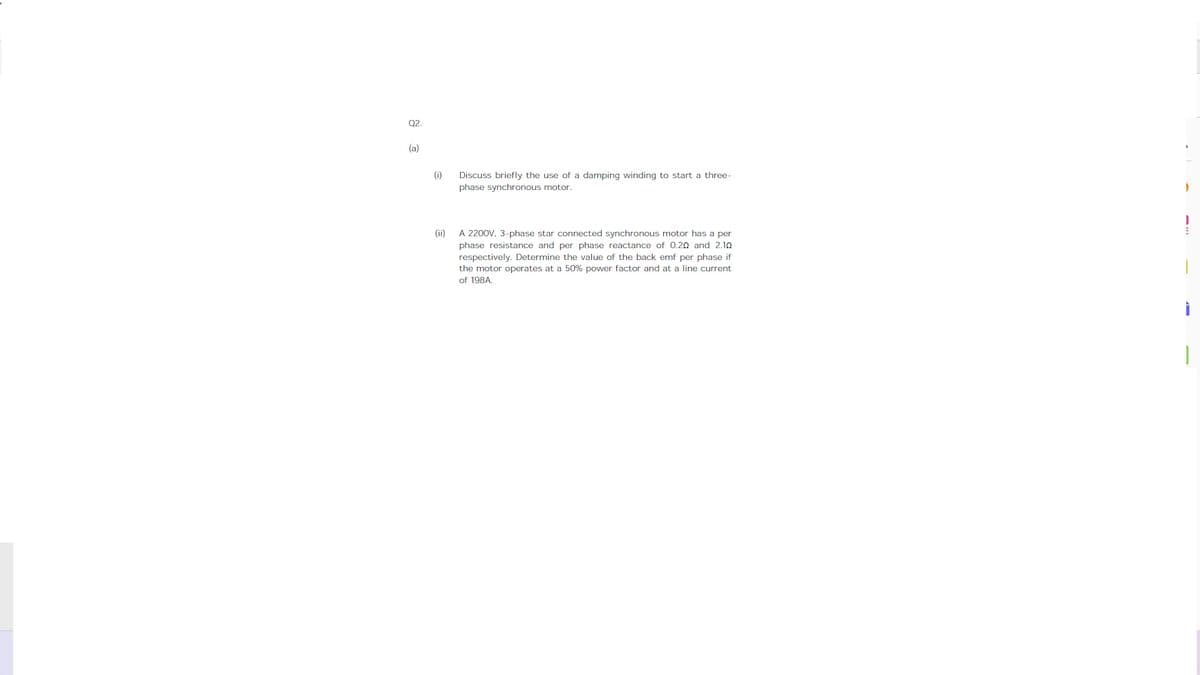 Q2.
(a)
(i)
Discuss briefly the use of a damping winding to start a three-
phase synchronous motor.
(ii)
A 2200V, 3-phase star connected synchronous motor has a per
phase resistance and per phase reactance of 0.20 and 2.10
respectively. Determine the value of the back emf per phase if
the motor operates at a 50% power factor and at a line current
of 198A.
