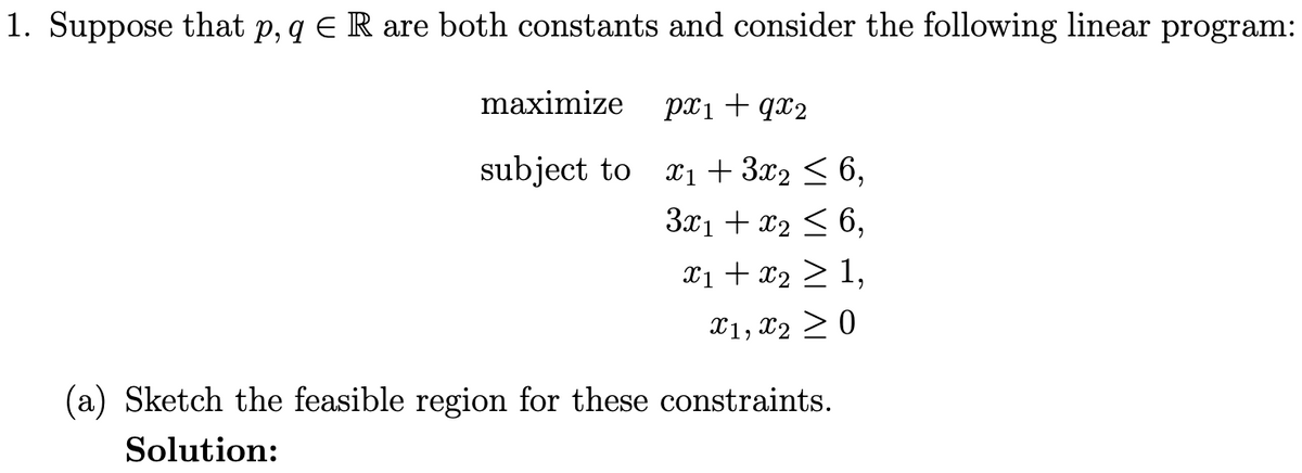 1. Suppose that p, q € R are both constants and consider the following linear program:
maximize px₁+qx₂
subject to
x₁ + 3x₂ ≤ 6,
3x₁ + x₂ ≤ 6,
x₁ + x₂ > 1,
X1, X20
(a) Sketch the feasible region for these constraints.
Solution: