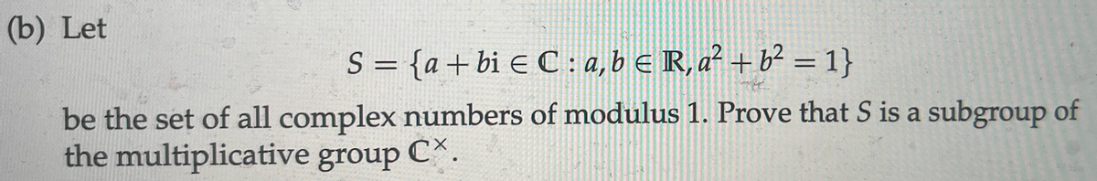 (b) Let
S = {a+bie C : a, b € R, a² + b² = 1}
be the set of all complex numbers of modulus 1. Prove that S is a subgroup of
the multiplicative group CX.