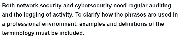 Both network security and cybersecurity need regular auditing
and the logging of activity. To clarify how the phrases are used in
a professional environment, examples and definitions of the
terminology must be included.