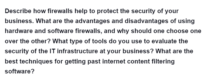 Describe how firewalls help to protect the security of your
business. What are the advantages and disadvantages of using
hardware and software firewalls, and why should one choose one
over the other? What type of tools do you use to evaluate the
security of the IT infrastructure at your business? What are the
best techniques for getting past internet content filtering
software?