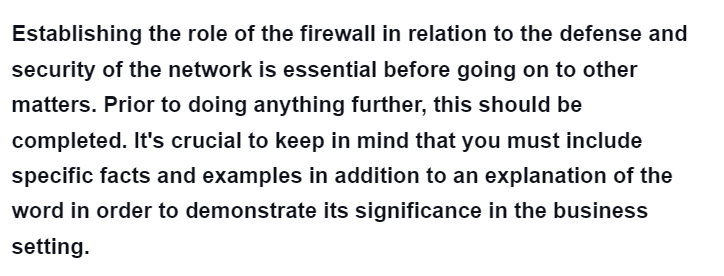 Establishing the role of the firewall in relation to the defense and
security of the network is essential before going on to other
matters. Prior to doing anything further, this should be
completed. It's crucial to keep in mind that you must include
specific facts and examples in addition to an explanation of the
word in order to demonstrate its significance in the business
setting.