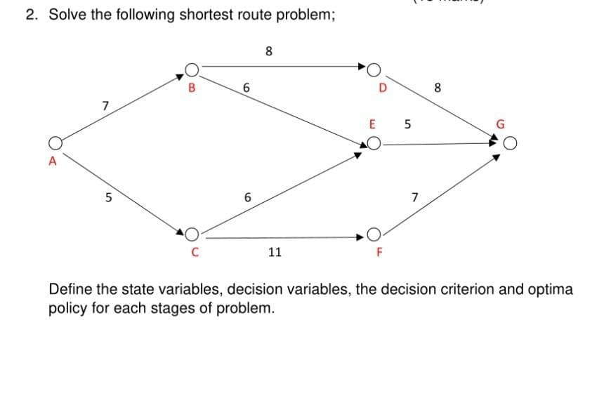 2. Solve the following shortest route problem;
8
8
7
E 5
6
7
11
Define the state variables, decision variables, the decision criterion and optima
policy for each stages of problem.
