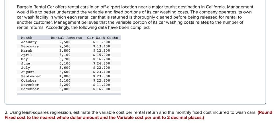 Bargain Rental Car offers rental cars in an off-airport location near a major tourist destination in California. Management
would like to better understand the variable and fixed portions of its car washing costs. The company operates its own
car wash facility in which each rental car that is returned is thoroughly cleaned before being released for rental to
another customer. Management believes that the variable portion of its car washing costs relates to the number of
rental returns. Accordingly, the following data have been compiled:
Month
Rental Returns
Car Wash Costs
$ 11,500
$ 13,400
$ 12,300
$ 15,000
$ 16,700
$ 24,300
$ 22,700
$ 23,400
$ 23,300
$ 22,600
$ 11,200
$ 16,000
January
February
2,500
2,500
March
April
May
June
July
August
September
October
2,800
3,100
3,700
5,100
5,600
5,600
4,800
4,100
2,200
3,000
November
December
2. Using least-squares regression, estimate the variable cost per rental return and the monthly fixed cost incurred to wash cars. (Round
Fixed cost to the nearest whole dollar amount and the Variable cost per unit to 2 decimal places.)
