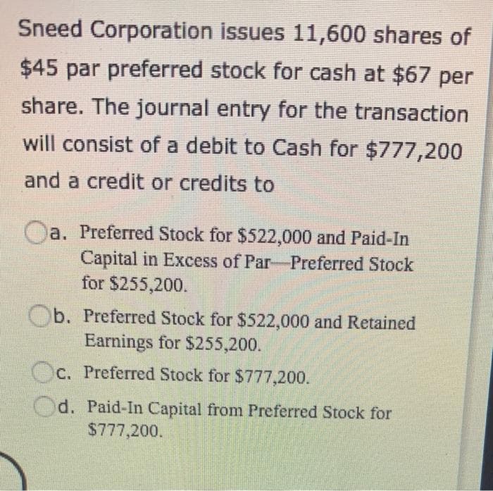 Sneed Corporation issues 11,600 shares of
$45 par preferred stock for cash at $67 per
share. The journal entry for the transaction
will consist of a debit to Cash for $777,200
and a credit or credits to
Oa. Preferred Stock for $522,000 and Paid-In
Capital in Excess of Par-Preferred Stock
for $255,200.
b. Preferred Stock for $522,000 and Retained
Earnings for $255,200.
Oc. Preferred Stock for $777,200.
Od. Paid-In Capital from Preferred Stock for
$777,200.
