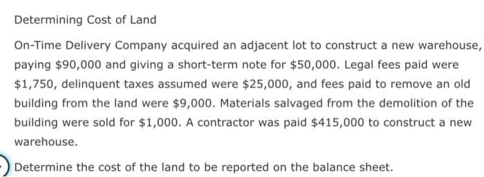 Determining Cost of Land
On-Time Delivery Company acquired an adjacent lot to construct a new warehouse,
paying $90,000 and giving a short-term note for $50,000. Legal fees paid were
$1,750, delinquent taxes assumed were $25,000, and fees paid to remove an old
building from the land were $9,000. Materials salvaged from the demolition of the
building were sold for $1,000. A contractor was paid $415,000 to construct a new
warehouse.
Determine the cost of the land to be reported on the balance sheet.
