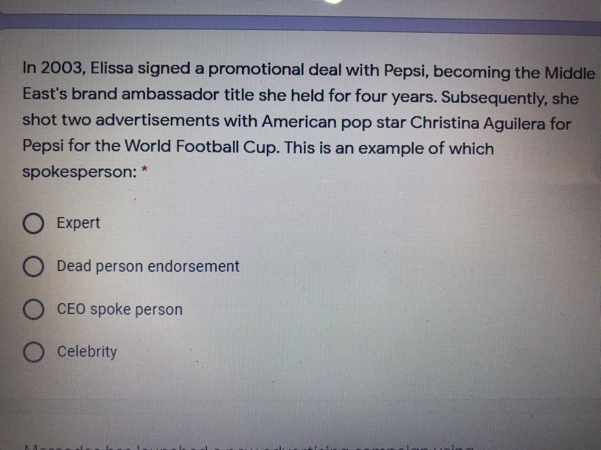 In 2003, Elissa signed a promotional deal with Pepsi, becoming the Middle
East's brand ambassador title she held for four years. Subsequently, she
shot two advertisements with American pop star Christina Aguilera for
Pepsi for the World Football Cup. This is an example of which
spokesperson: *
O Expert
Dead person endorsement
O CEO spoke person
O Celebrity
