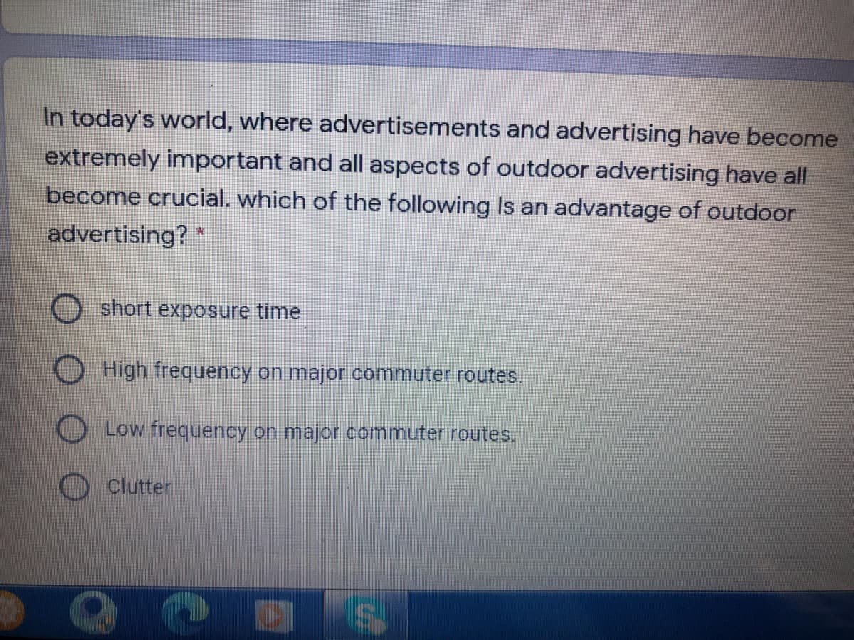 In today's world, where advertisements and advertising have become
extremely important and all aspects of outdoor advertising have all
become crucial. which of the following Is an advantage of outdoor
advertising? *
short exposure time
O High frequency on major commuter routes.
Low frequency on major commuter routes.
Clutter
