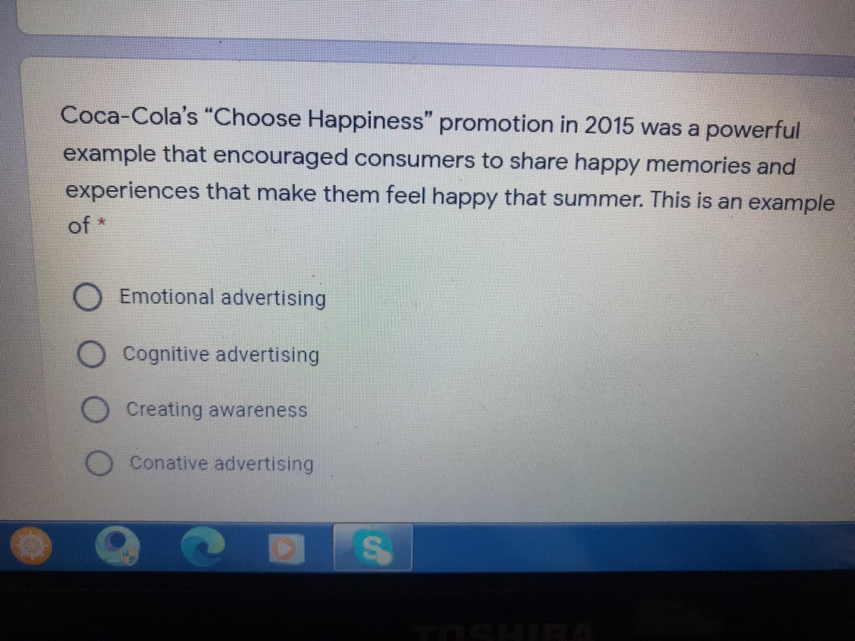 Coca-Cola's "Choose Happiness" promotion in 2015 was a powerful
example that encouraged consumers to share happy memories and
experiences that make them feel happy that summer. This is an example
of *
Emotional advertising
O Cognitive advertising
Creating awareness
Conative advertising
TOSHIRA
