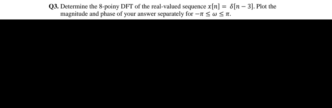 Q3. Determine the 8-poiny DFT of the real-valued sequence x[n] = 8[n – 3]. Plot the
magnitude and phase of your answer separately for –n < w < n.
