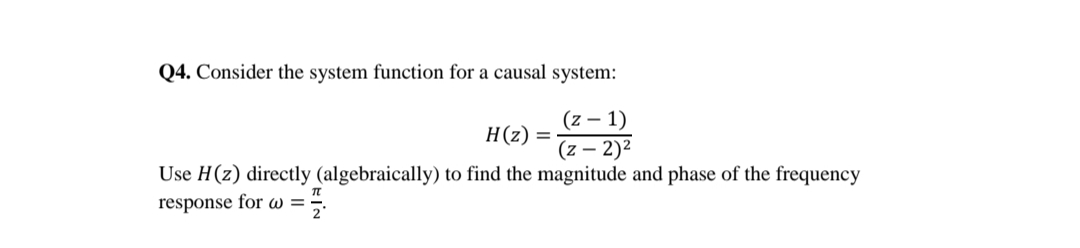 Q4. Consider the system function for a causal system:
(z – 1)
Н(2)
(z – 2)²
Use H(z) directly (algebraically) to find the magnitude and phase of the frequency
response for w =;.
