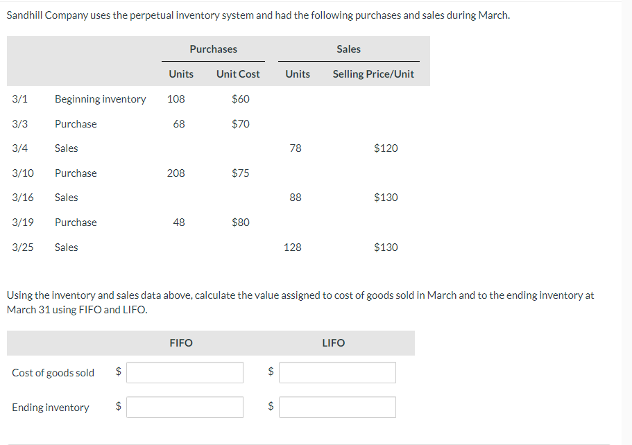 Sandhill Company uses the perpetual inventory system and had the following purchases and sales during March.
Units
Beginning inventory 108
Purchase
68
3/1
3/3
3/4 Sales
3/10
3/16 Sales
3/19
3/25
Purchase
Purchase
Sales
Cost of goods sold
Ending inventory
GA
208
GA
Purchases
48
Unit Cost
FIFO
$60
$70
$75
$80
Units
78
88
128
Using the inventory and sales data above, calculate the value assigned to cost of goods sold in March and to the ending inventory at
March 31 using FIFO and LIFO.
Sales
Selling Price/Unit
$120
LIFO
$130
$130