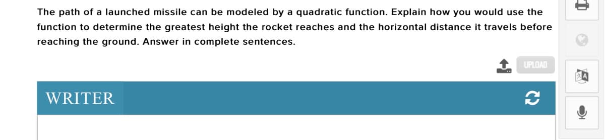 The path of a launched missile can be modeled by a quadratic function. Explain how you would use the
function to determine the greatest height the rocket reaches and the horizontal distance it travels before
reaching the ground. Answer in complete sentences.
UPLOAD
WRITER
