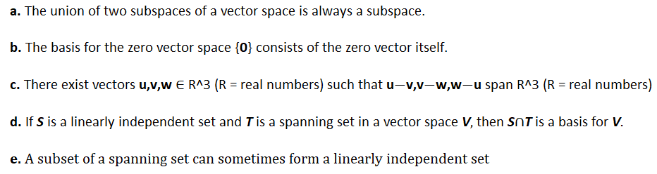 a. The union of two subspaces of a vector space is always a subspace.
b. The basis for the zero vector space {0} consists of the zero vector itself.
c. There exist vectors u,v,w E R^3 (R = real numbers) such that u-v,v-w,w-u span R^3 (R = real numbers)
d. If S is a linearly independent set and T is a spanning set in a vector space V, then SOT is a basis for V.
e. A subset of a spanning set can sometimes form a linearly independent set