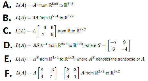 A. L(A) = A5 from R5x5 to R5x5
B. L(A)=9A from R5×4 to R5x4
-9 6
7 5
C. L(A) = A
-7 9
3
E. L(A) = AT from R³x4 to R4x3, where A¹ denotes the transpose of A
D. L(A) = ASA-¹ from R²×2 to R²×², where S
2x2
=
F. L(A) = A
from R to R²x2
8
4
-3
7
8 3
3]
1
A from R2x2 to R²x2