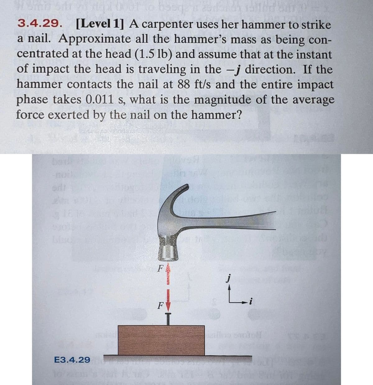 3.4.29. [Level 1] A carpenter uses her hammer to strike
a nail. Approximate all the hammer's mass as being con-
centrated at the head (1.5 lb) and assume that at the instant
of impact the head is traveling in the -j direction. If the
hammer contacts the nail at 88 ft/s and the entire impact
phase takes 0.011 s, what is the magnitude of the average
force exerted by the nail on the hammer?
noit
orl
F
eillon oil
E3.4.29
