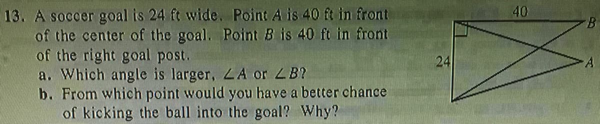 13. A soccer goal is 24 ft wide. Point A is 40 ft in front
of the center of the goal. Point B is 40 ft in front
of the right goal post.
a. Which angle is larger, LA or 4B?
b. From which point would you have a better chance
of kicking the ball into the goal? Why?
40
B.
24
