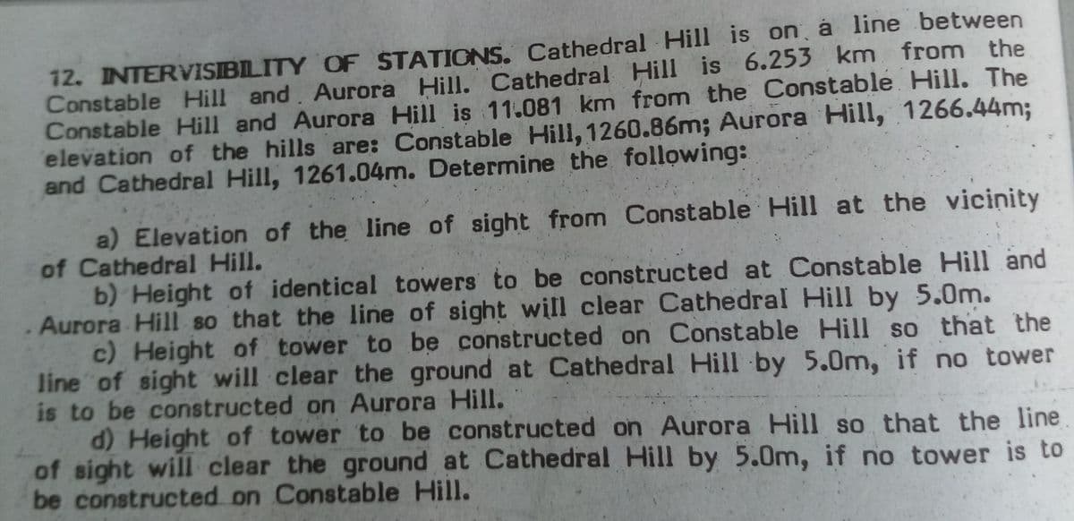 12. INTERVISIBLITY OF STATIONS. Cathedral Hill is on á line between
Constable Hill and. Aurora Hill. Cathedral Hill is 6.253 km from the
Constable Hill and Aurora Hill is 11.081 km from the Constable Hill. The
elevation of the hills are: Constable Hill, 1260.86m; Aurora Hill, 1266.44m3;
and Cathedral Hill, 1261.04m. Determine the following:
a) Elevation of the line of sight from Constable Hill at the vicinity
of Cathedral Hill.
b) Height of identical towers to be constructed at Constable Hill and
Aurora Hill so that the line of sight will clear Cathedral Hill by 5.0m.
c) Height of tower to be constructed on Constable Hill so that the
line of sight will clear the ground at Cathedral Hill by 5.0m, if no tower
is to be constructed on Aurora Hill.
d) Height of tower to be constructed on Aurora Hill so that the line
of sight will clear the ground at Cathedral Hill by 5.0m, if no tower is to
be constructed on Constable Hill.
