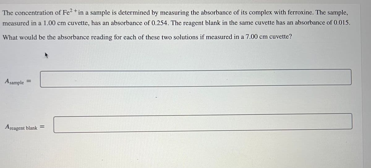 The concentration of Fe2+ in a sample is determined by measuring the absorbance of its complex with ferroxine. The sample,
measured in a 1.00 cm cuvette, has an absorbance of 0.254. The reagent blank in the same cuvette has an absorbance of 0.015.
What would be the absorbance reading for each of these two solutions if measured in a 7.00 cm cuvette?
Asample
=
Areagent blank =