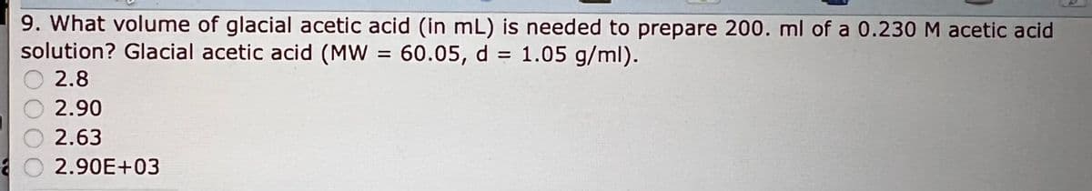 9. What volume of glacial acetic acid (in mL) is needed to prepare 200. ml of a 0.230 M acetic acid
solution? Glacial acetic acid (MW = 60.05, d = 1.05 g/ml).
2.8
2.90
2.63
O2.90E+03