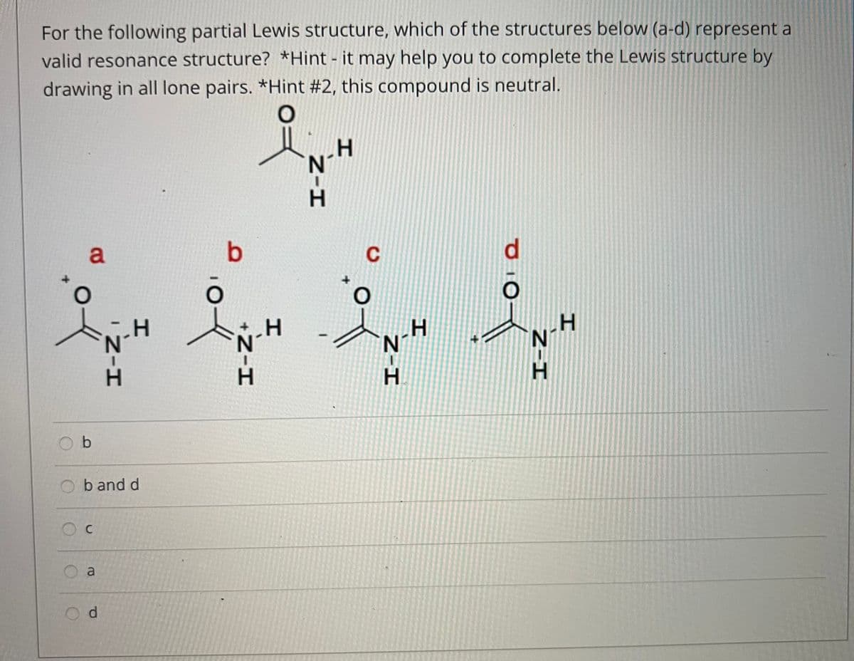 For the following partial Lewis structure, which of the structures below (a-d) represent a
valid resonance structure? *Hint - it may help you to complete the Lewis structure by
drawing in all lone pairs. *Hint #2, this compound is neutral.
H.
a
C
d.
N.
H.
b and d
a
d.
Z-I
Z-I
+N-H
