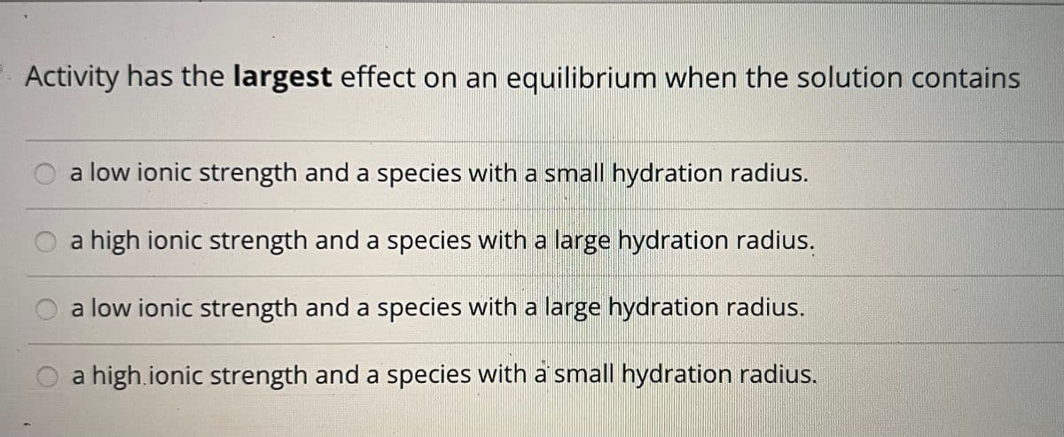 Activity has the largest effect on an equilibrium when the solution contains
a low ionic strength and a species with a small hydration radius.
O a high ionic strength and a species with a large hydration radius.
a low ionic strength and a species with a large hydration radius.
O a high.ionic strength and a species with a small hydration radius.
