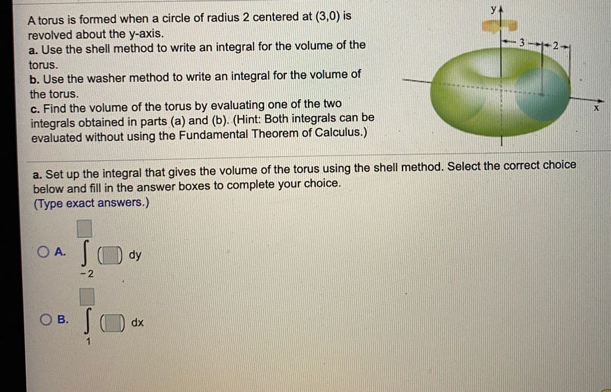 yA
A torus is formed when a circle of radius 2 centered at (3,0) is
revolved about the y-axis.
a. Use the shell method to write an integral for the volume of the
3-+ 2
torus.
b. Use the washer method to write an integral for the volume of
the torus.
c. Find the volume of the torus by evaluating one of the two
integrals obtained in parts (a) and (b). (Hint: Both integrals can be
evaluated without using the Fundamental Theorem of Calculus.)
a. Set up
the integral that gives the volume of the torus using the shell method. Select the correct choice
below and fill in the answer boxes to complete your choice.
(Type exact answers.)
O A.
dy
- 2
Ов.
dx
1
