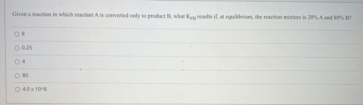 Given a reaction in which reactant A is converted only to product B, what Keg results if, at equilibrium, the reaction mixture is 20% A and 80% B?
O 8
O 0.25
O 4
O 80
O 4.0 x 10^8
