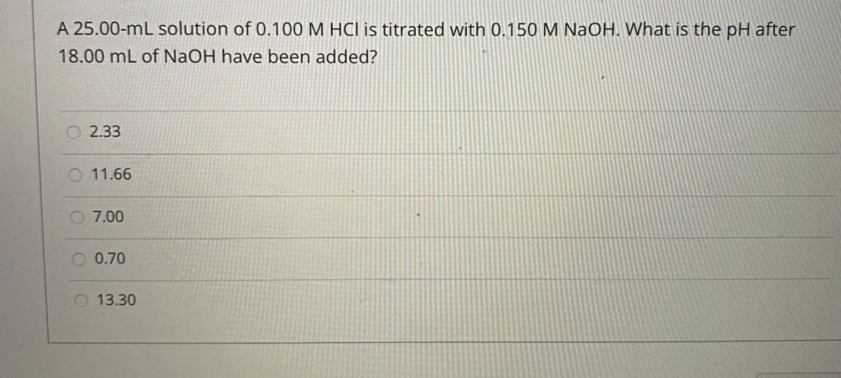 A 25.00-mL solution of 0.100 M HCI is titrated with 0.150 M NaOH. What is the pH after
18.00 mL of NaOH have been added?
O 2.33
O 11.66
7.00
O 0.70
13.30
