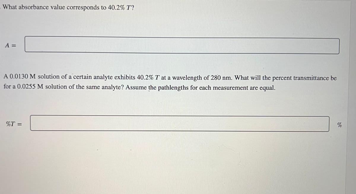 What absorbance value corresponds to 40.2% T?
A =
A 0.0130 M solution of a certain analyte exhibits 40.2% T at a wavelength of 280 nm. What will the percent transmittance be
for a 0.0255 M solution of the same analyte? Assume the pathlengths for each measurement are equal.
%T =
%