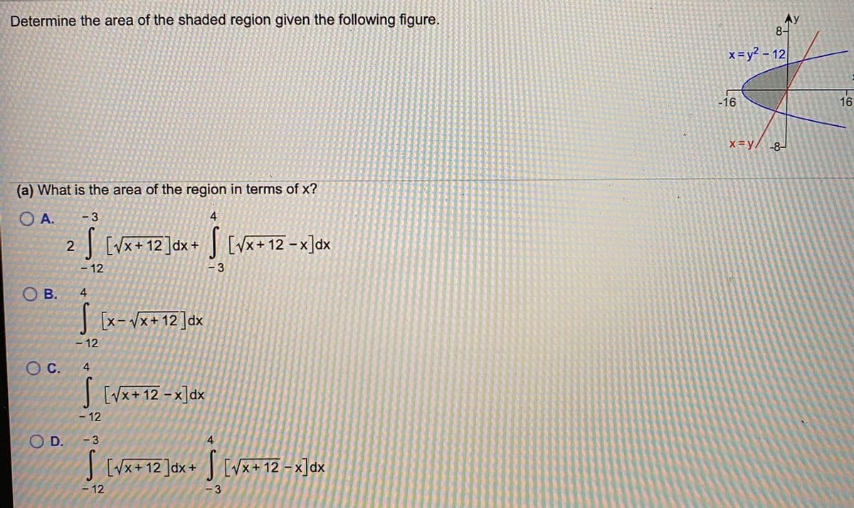 Determine the area of the shaded region given the following figure.
Ay
8-
x=y? - 12
-16
16
X=y/ -8-
(a) What is the area of the region in terms of x?
OA.
- 3
4
| [Vx+ 12]dx+ [Vx+ 12 - x]dx
-12
- 12
- 3
OB.
В.
|[x-Vx+ 12]dx
- 12
OC.
4
I [vx+ 12 – x]dx
- 12
O D.
- 3
4
| [Vx+ 12 ]dx+ [vx+12 - x]dx
-12
- 3
