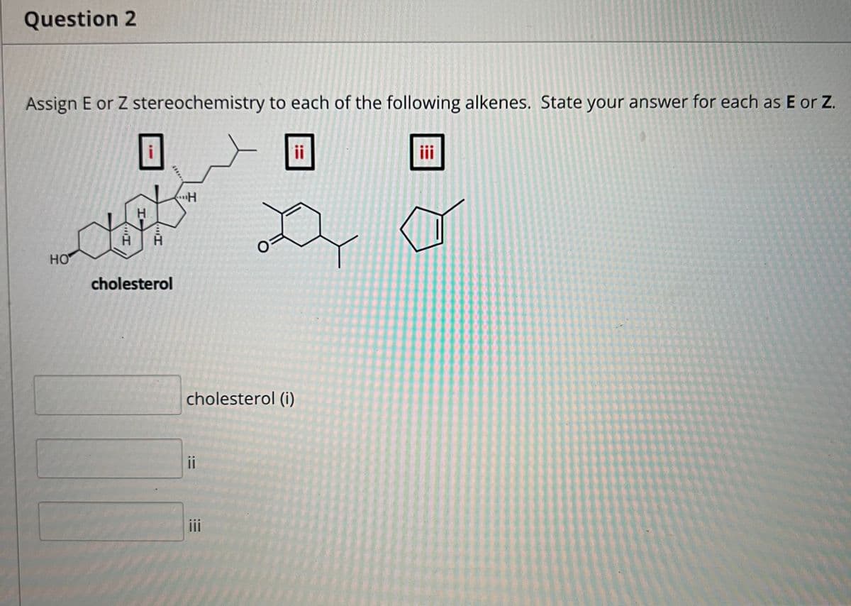 Question 2
Assign E or Z stereochemistry to each of the following alkenes. State your answer for each as E or Z.
ii
i
H.
HO
cholesterol
cholesterol (i)
ii
i
