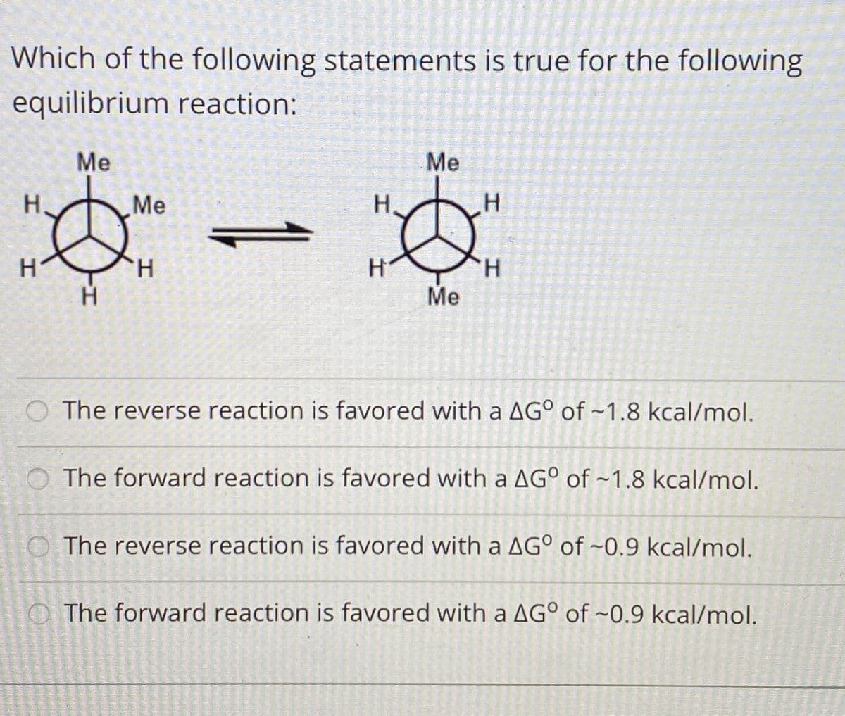 Which of the following statements is true for the following
equilibrium reaction:
Me
Me
H.
Me
H.
H.
H.
Me
O The reverse reaction is favored with a AG° of ~1.8 kcal/mol.
O The forward reaction is favored with a AG° of ~1.8 kcal/mol.
The reverse reaction is favored with a AG° of ~0.9 kcal/mol.
The forward reaction is favored with a AG° of ~0.9 kcal/mol.
