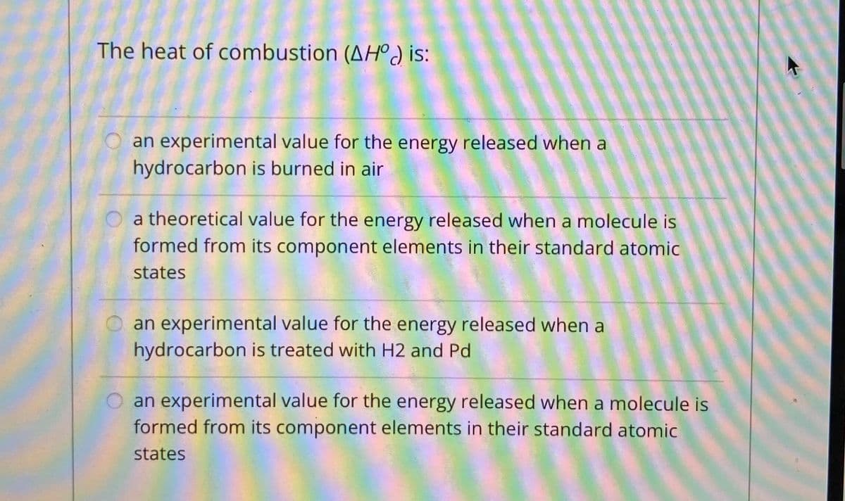 The heat of combustion (AHºJ is:
an experimental value for the energy released when a
hydrocarbon is burned in air
a theoretical value for the energy released when a molecule is
formed from its component elements in their standard atomic
states
O an experimental value for the energy released when a
hydrocarbon is treated with H2 and Pd
an experimental value for the energy released when a molecule is
formed from its component elements in their standard atomic
states
