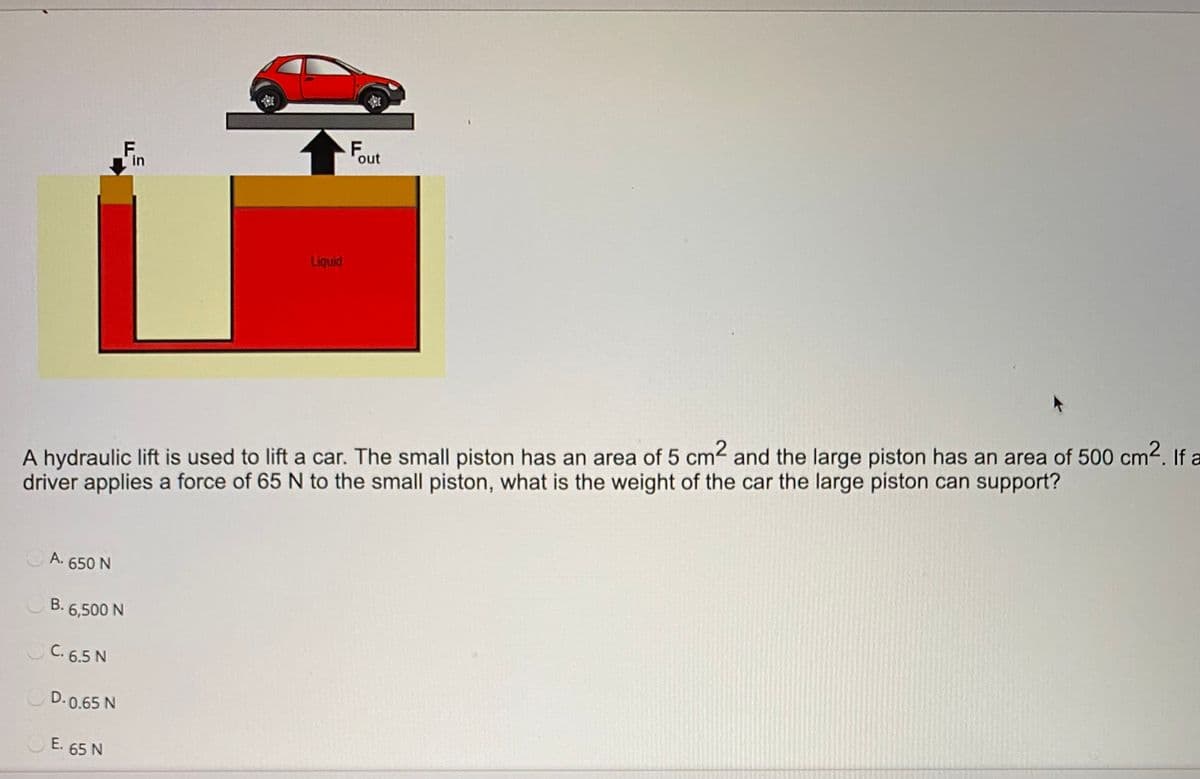 F.
in
F.
out
Liquid
A hydraulic lift is used to lift a car. The small piston has an area of 5 cm2 and the large piston has an area of 500 cm2. If a
driver applies a force of 65 N to the small piston, what is the weight of the car the large piston can support?
A. 650 N
В.
B. 6,500 N
C. 6.5 N
D. 0.65 N
E. 65 N
