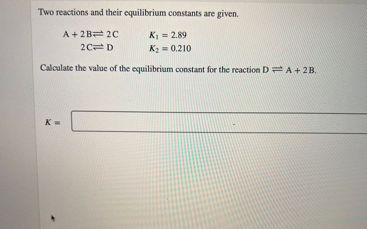 Two reactions and their equilibrium constants are given.
K₁ = 2.89
K₂ = 0.210
Calculate the value of the equilibrium constant for the reaction D= A + 2B.
K=
A + 2B 2C
2 CD