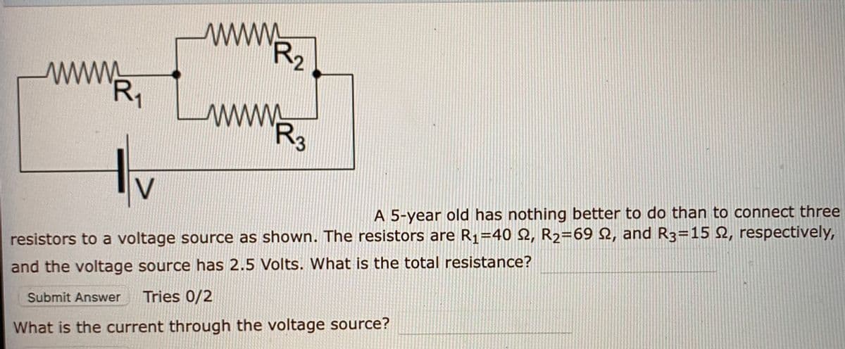 wwww
R2
R1
ww
R3
V
A 5-year old has nothing better to do than to connect three
resistors to a voltage source as shown. The resistors are R1=40 2, R2=69 2, and R3=15 2, respectively,
and the voltage source has 2.5 Volts. What is the total resistance?
Submit Answer
Tries 0/2
What is the current through the voltage source?
