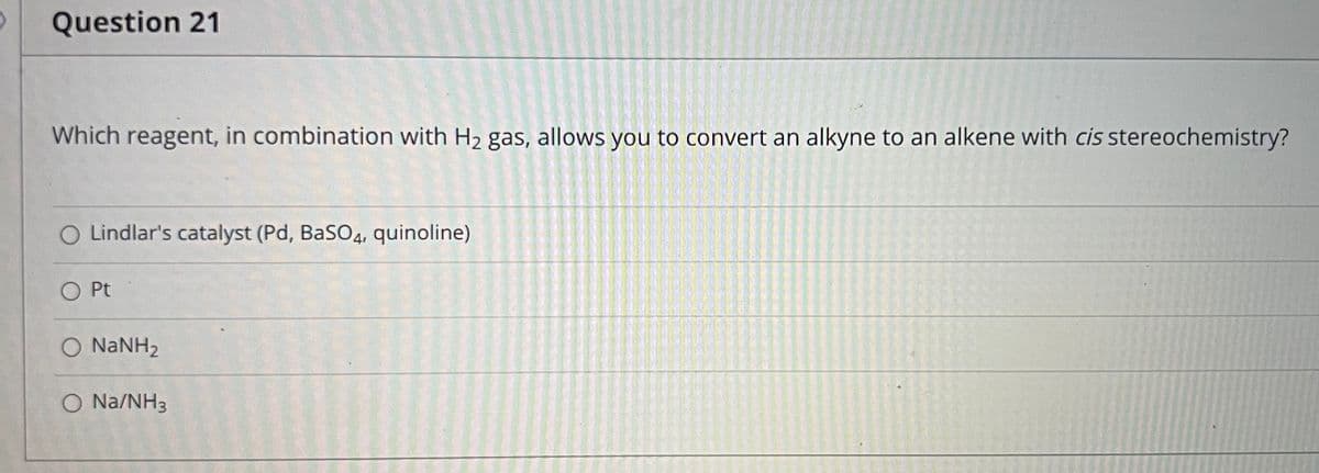 Question 21
Which reagent, in combination with H2 gas, allows you to convert an alkyne to an alkene with cis stereochemistry?
O Lindlar's catalyst (Pd, BaS04, quinoline)
Pt
O NANH2
O Na/NH3
