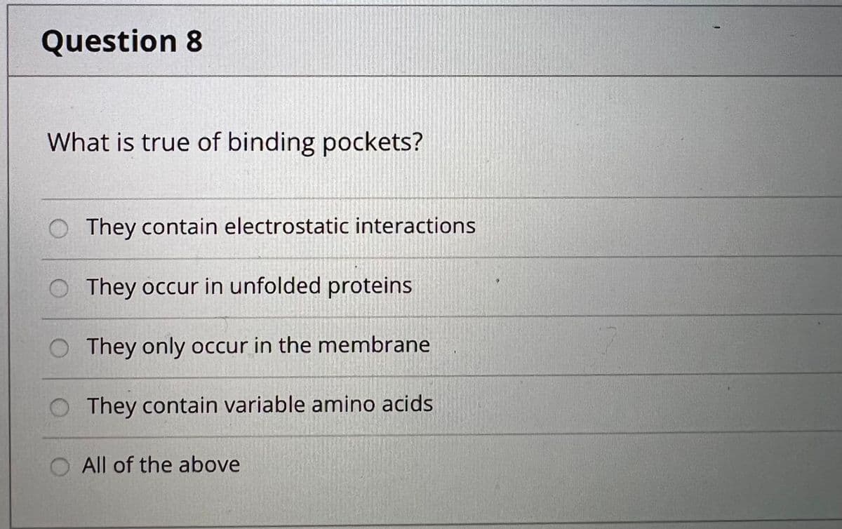 Question 8
What is true of binding pockets?
They contain electrostatic interactions
O They occur in unfolded proteins
O They only occur in the membrane
They contain variable amino acids
All of the above