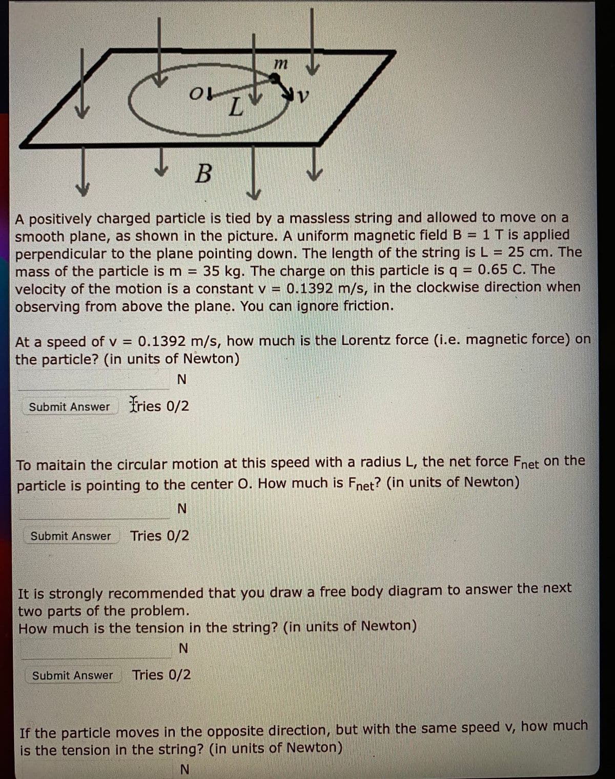 L.
B
A positively charged particle is tied by a massless string and allowed to move on a
smooth plane, as shown in the picture. A uniform magnetic field B = 1 T is applied
perpendicular to the plane pointing down. The length of the string is L = 25 cm. The
mass of the particle is m = 35 kg. The charge on this particle is q = 0.65 C. The
velocity of the motion is a constant v =
observing from above the plane. You can ignore friction.
%3D
0.1392 m/s, in the clockwise direction when
At a speed of v = 0.1392 m/s, how much is the Lorentz force (i.e. magnetic force) on
the particle? (in units of Newton)
Submit Answer fries 0/2
To maitain the circular motion at this speed with a radius L, the net force Fnet on the
particle is pointing to the center O. How much is Fnet? (in units of Newton)
Submit Answer
Tries 0/2
It is strongly recommended that you draw a free body diagram to answer the next
two parts of the problem.
How much is the tension in the string? (in units of Newton)
Submit Answer
Tries 0/2
If the particle moves in the opposite direction, but with the same speed v, how much
is the tension in the string? (in units of Newton)
