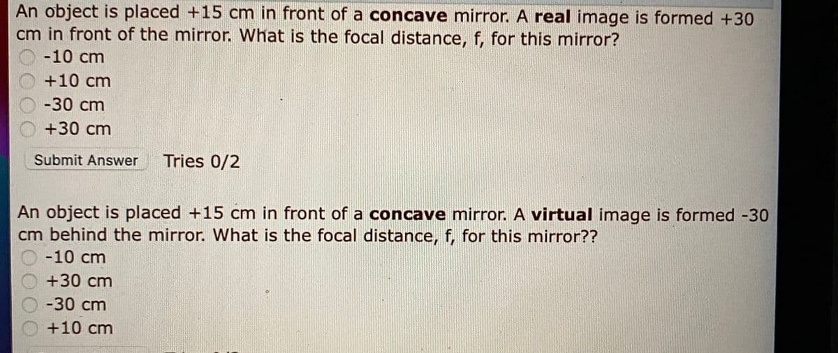 An object is placed +15 cm in front of a concave mirror. A real image is formed +30
cm in front of the mirror. What is the focal distance, f, for this mirror?
-10 cm
+10 cm
-30 cm
O +30 cm
Submit Answer
Tries 0/2
An object is placed +15 cm in front of a concave mirror. A virtual image is formed -30
cm behind the mirror. What is the focal distance, f, for this mirror??
-10 cm
+30 cm
-30 cm
+10 cm
