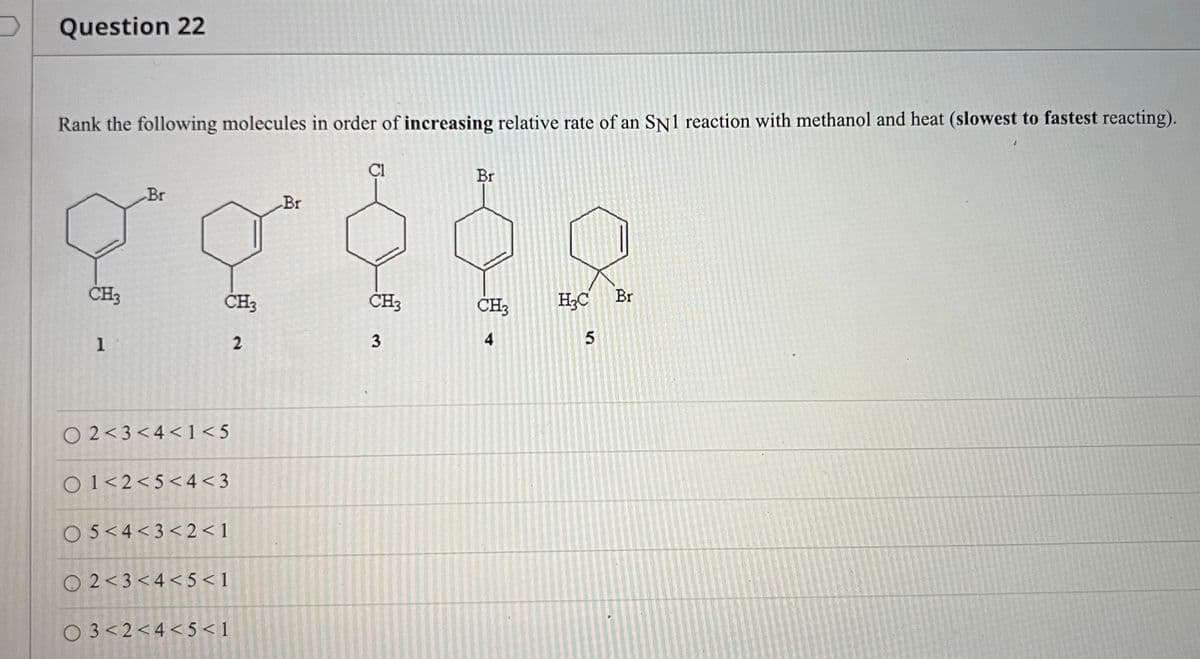 Question 22
Rank the following molecules in order of increasing relative rate of an SN1 reaction with methanol and heat (slowest to fastest reacting).
ÇI
Br
Br
Br
CH3
ČH3
CH3
CH3
H;C
Br
1
2
4
O 2<3<4<1<5
O1<2<5< 4 <3
O5<4<3< 2<1
O 2<3<4< 5 < 1
O 3<2<4< 5 < 1
