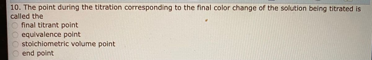 10. The point during the titration corresponding to the final color change of the solution being titrated is
called the
final titrant point
equivalence point
stoichiometric volume point
end point
