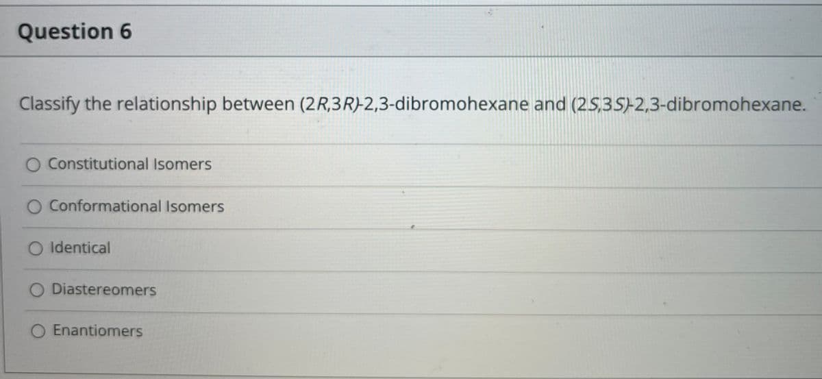 Question 6
Classify the relationship between (2R,3R)-2,3-dibromohexane and (25,3S)-2,3-dibromohexane.
O Constitutional Isomers
O Conformational Isomers
Identical
Diastereomers
Enantiomers
