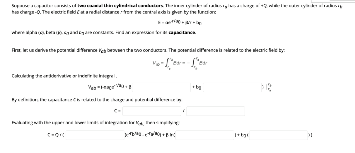 Suppose a capacitor consists of two coaxial thin cylindrical conductors. The inner cylinder of radius ra has a charge of +Q, while the outer cylinder of radius rb
has charge -Q. The electric field E at a radial distance r from the central axis is given by the function:
E = ae-r/ao + B/r + bo
where alpha (a), beta (B), ao and bo are constants. Find an expression for its capacitance.
First, let us derive the potential difference Vab between the two conductors. The potential difference is related to the electric field by:
Vab =
Edr
Edr
Calculating the antiderivative or indefinite integral,
Vab = (-aager/a0 + B
+ bo
By definition, the capacitance C is related to the charge and potential difference by:
C =
Evaluating with the upper and lower limits of integration for Vab, then simplifying:
C= Q/(
(e-rb/ao - eTa/ao) + ß In(
) + bo (
))
