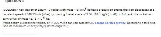 QUESTION 3
(COLLAB) A new design of Saturn 10 rocket with mass 1.64 x10° kg has a propulsion engine that can eject gases at a
constant speed of 340.59 m/s (vGas) by burning fuel at a rate of 3.06 x10 kg/s (dmdT). In full tank, the rocket can
carry a fuel of mass 48.18 x10 kg.
If this design exceeds the velocity of 11.200 m/s it can can successfully escape Earth's gravity. Determine if this is so.
Find its maximum velocity (velyz). (Pitch Angle = 0)
