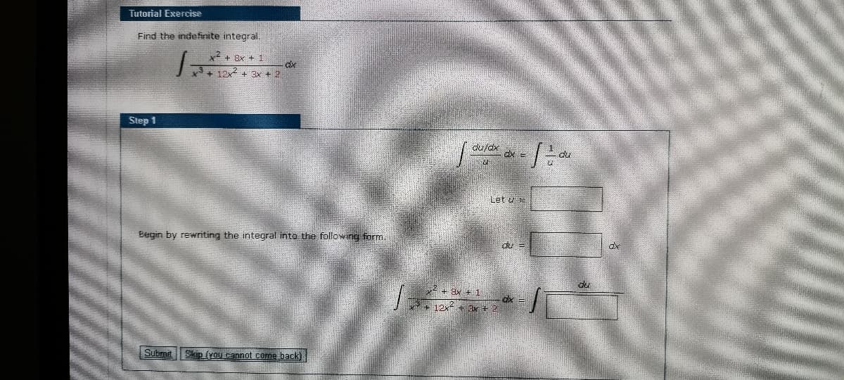 Tutorial Exercise
Find the indefinite integral.
2 + 8x +
3+ 12x2 + 3x + 2
Step 1
du/dx
dx =
Let u
Begin by rewriting the integral into the following form.
du
ax
4+ ax + 1
dx =
Y+ 12x + ar + 2
Submit
Skip (yau rannot come back)
