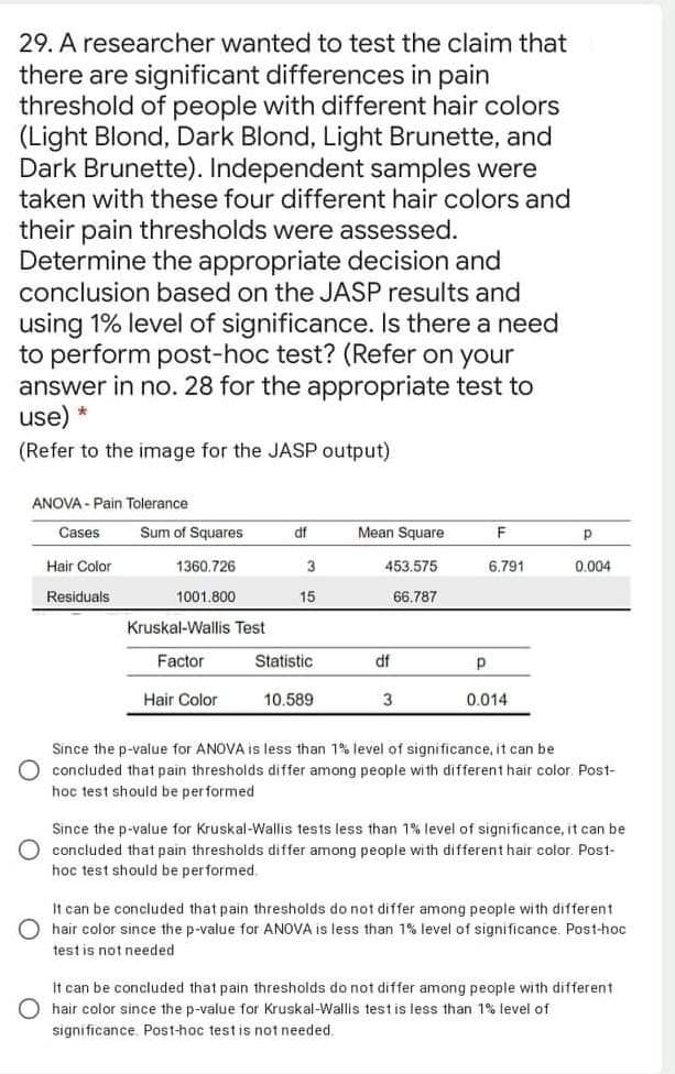 29. A researcher wanted to test the claim that
there are significant differences in pain
threshold of people with different hair colors
(Light Blond, Dark Blond, Light Brunette, and
Dark Brunette). Independent samples were
taken with these four different hair colors and
their pain thresholds were assessed.
Determine the appropriate decision and
conclusion based on the JASP results and
using 1% level of significance. Is there a need
to perform post-hoc test? (Refer on your
answer in no. 28 for the appropriate test to
use) *
(Refer to the image for the JASP output)
ANOVA - Pain Tolerance
Cases
Sum of Squares
df
Mean Square
p
Hair Color
1360.726
3
453.575
6.791
0.004
Residuals
1001.800
15
66.787
Kruskal-Wallis Test
Factor
Statistic
df
Hair Color
10.589
3.
0.014
Since the p-value for ANOVA is less than 1% level of significance, it can be
concluded that pain thresholds differ among people with different hair color. Post-
học test should be performed
Since the p-value for Kruskal-Wallis tests less than 1% level of significance, it can be
concluded that pain thresholds differ among people with different hair color. Post-
hoc test should be performed.
It can be concluded that pain thresholds do not differ among people with different
hair color since the p-value for ANOVA is less than 1% level of significance. Post-hoc
test is not needed
it can be concluded that pain thresholds do not differ among people with different
O hair color since the p-value for Kruskal-Wallis test is less than 1% level of
significance. Post-hoc testis not needed.
