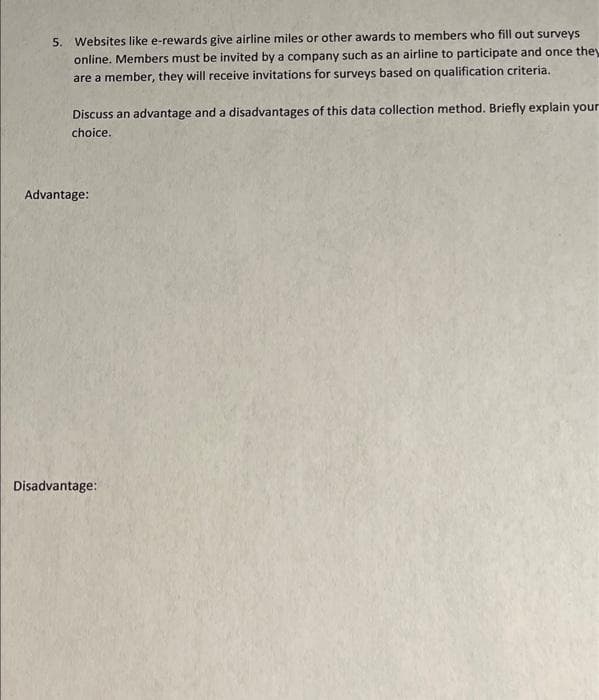 5. Websites like e-rewards give airline miles or other awards to members who fill out surveys
online. Members must be invited by a company such as an airline to participate and once they
are a member, they will receive invitations for surveys based on qualification criteria.
Discuss an advantage and a disadvantages of this data collection method. Briefly explain your
choice.
Advantage:
Disadvantage:
