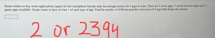 Susan wishes to buy some applications (apps) for her smartphone but she only has enough money for 4 apps in total. There are 3 news apps, 7 social network apps and 12
game apps available. Susan wants to have at least I of cach type of app. Find the number of different possible selections of 4 apps that Susan can choose,
2 or 2394
